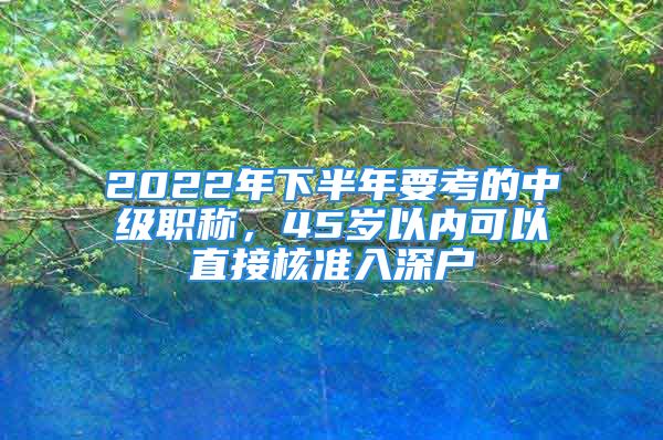 2022年下半年要考的中級職稱，45歲以內(nèi)可以直接核準(zhǔn)入深戶