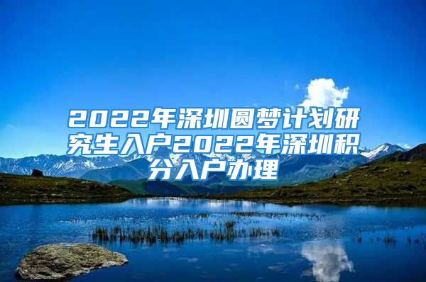 2022年深圳圓夢計劃研究生入戶2022年深圳積分入戶辦理