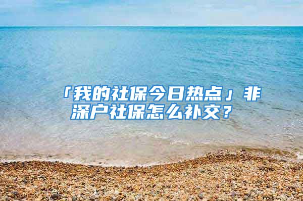 「我的社保今日熱點」非深戶社保怎么補交？