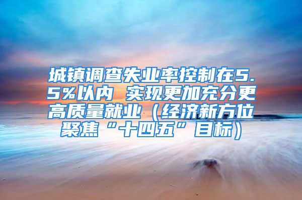 城鎮(zhèn)調(diào)查失業(yè)率控制在5.5%以內(nèi) 實現(xiàn)更加充分更高質(zhì)量就業(yè)（經(jīng)濟新方位聚焦“十四五”目標）