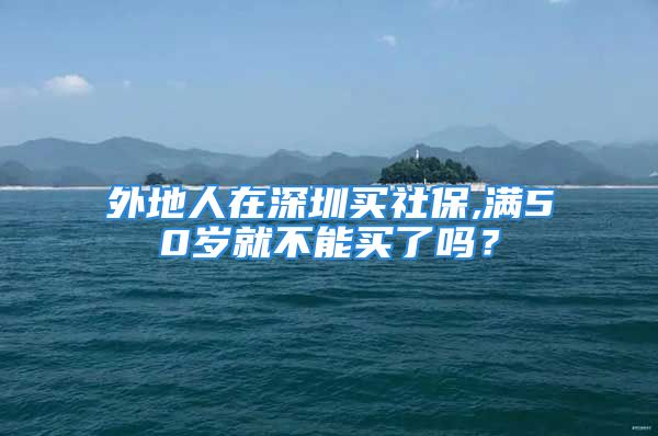 外地人在深圳買社保,滿50歲就不能買了嗎？