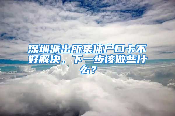 深圳派出所集體戶口卡不好解決，下一步該做些什么？