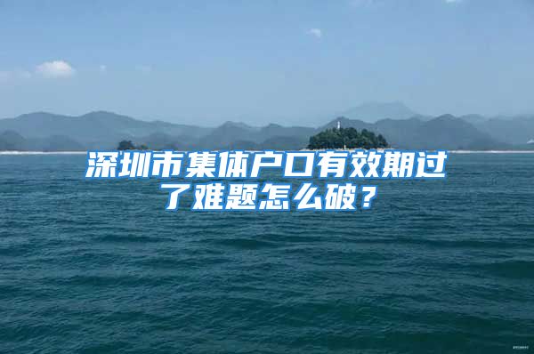 深圳市集體戶口有效期過了難題怎么破？