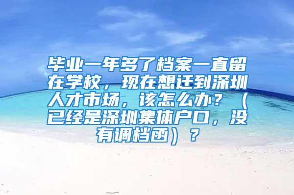 畢業(yè)一年多了檔案一直留在學(xué)校，現(xiàn)在想遷到深圳人才市場(chǎng)，該怎么辦？（已經(jīng)是深圳集體戶(hù)口，沒(méi)有調(diào)檔函）？