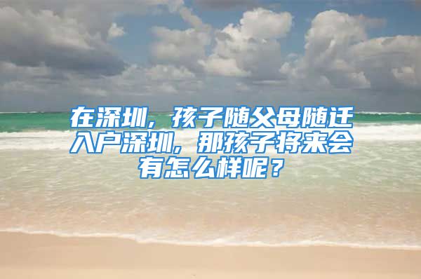 在深圳, 孩子隨父母隨遷入戶深圳, 那孩子將來會有怎么樣呢？