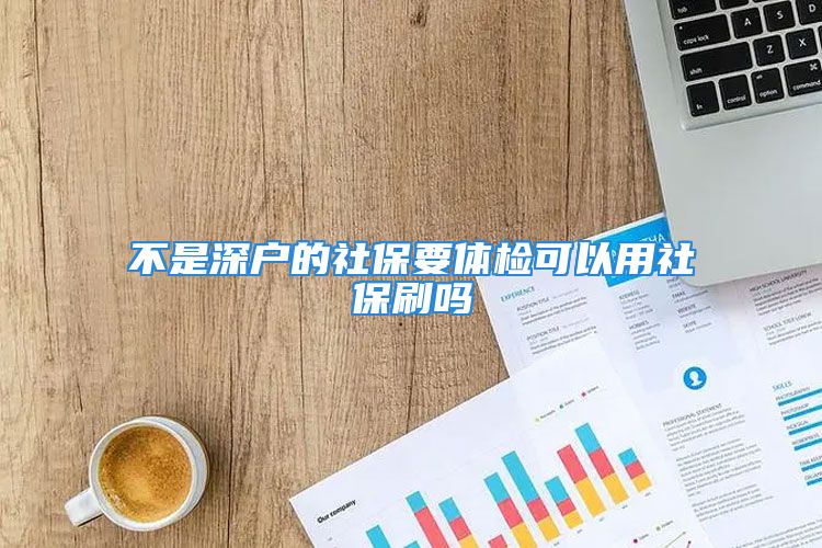 不是深戶的社保要體檢可以用社保刷嗎