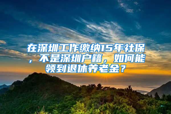 在深圳工作繳納15年社保，不是深圳戶籍，如何能領(lǐng)到退休養(yǎng)老金？