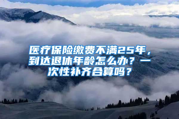 醫(yī)療保險(xiǎn)繳費(fèi)不滿25年，到達(dá)退休年齡怎么辦？一次性補(bǔ)齊合算嗎？