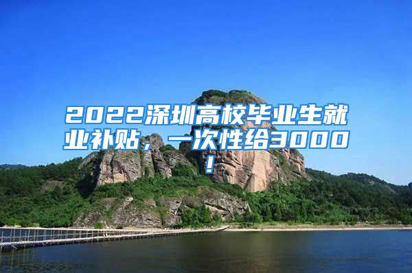 2022深圳高校畢業(yè)生就業(yè)補貼，一次性給3000！