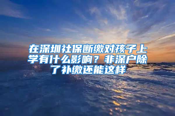 在深圳社保斷繳對孩子上學有什么影響？非深戶除了補繳還能這樣