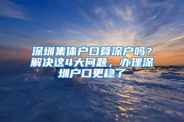 深圳集體戶口算深戶嗎？解決這4大問題，辦理深圳戶口更穩(wěn)了