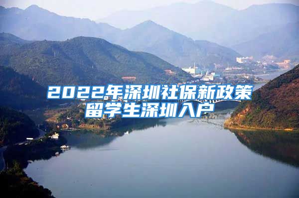 2022年深圳社保新政策留學生深圳入戶