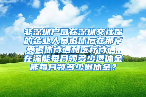 非深圳戶口在深圳交社保的企業(yè)人員退休后在那亨受退休待遇和醫(yī)療待遇。在深能每月領(lǐng)多少退休金能每月領(lǐng)多少退休金？