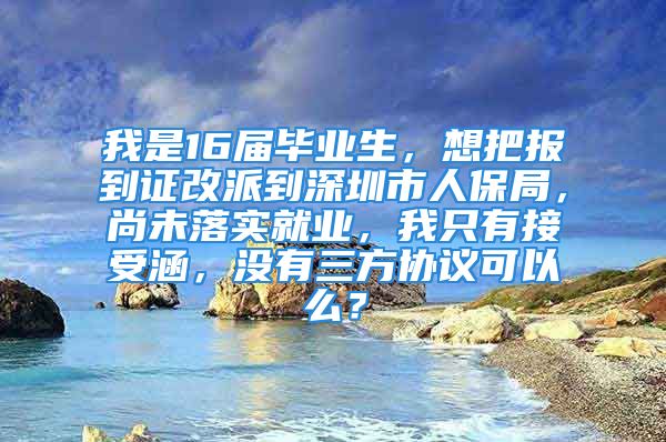 我是16屆畢業(yè)生，想把報(bào)到證改派到深圳市人保局，尚未落實(shí)就業(yè)，我只有接受涵，沒有三方協(xié)議可以么？