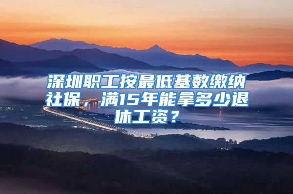 深圳職工按最低基數(shù)繳納社保，滿15年能拿多少退休工資？