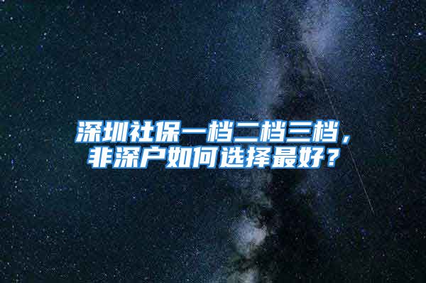 深圳社保一檔二檔三檔，非深戶如何選擇最好？