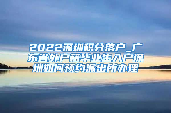 2022深圳積分落戶_廣東省外戶籍畢業(yè)生入戶深圳如何預(yù)約派出所辦理