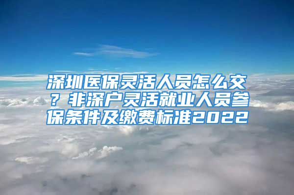 深圳醫(yī)保靈活人員怎么交？非深戶靈活就業(yè)人員參保條件及繳費(fèi)標(biāo)準(zhǔn)2022