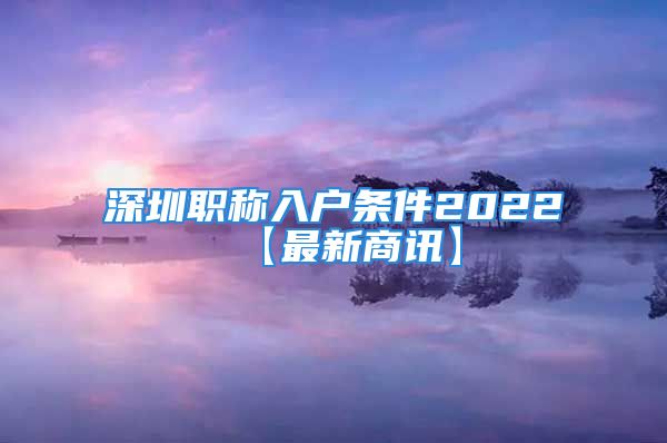 深圳職稱入戶條件2022【最新商訊】