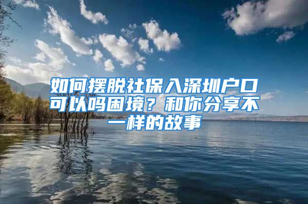 如何擺脫社保入深圳戶口可以嗎困境？和你分享不一樣的故事