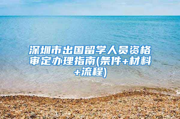 深圳市出國留學人員資格審定辦理指南(條件+材料+流程)