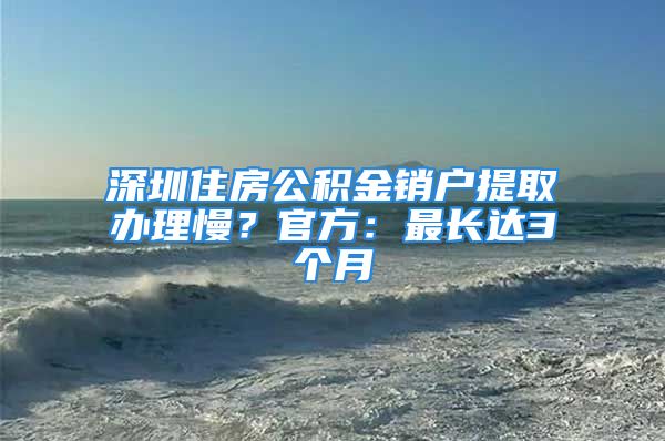 深圳住房公積金銷戶提取辦理慢？官方：最長(zhǎng)達(dá)3個(gè)月