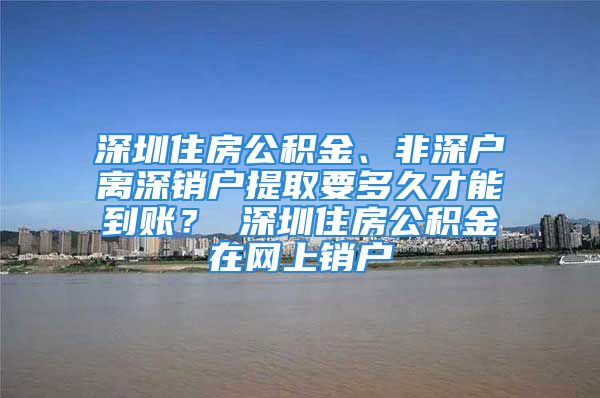 深圳住房公積金、非深戶離深銷戶提取要多久才能到賬？ 深圳住房公積金在網(wǎng)上銷戶