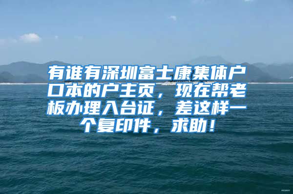 有誰有深圳富士康集體戶口本的戶主頁，現(xiàn)在幫老板辦理入臺證，差這樣一個復印件，求助！