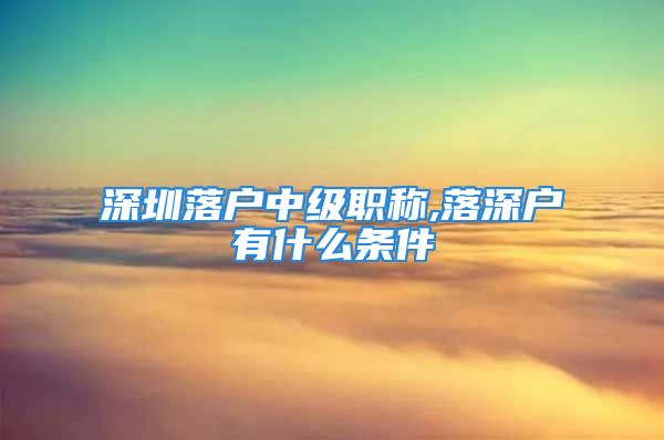 深圳落戶中級(jí)職稱(chēng),落深戶有什么條件