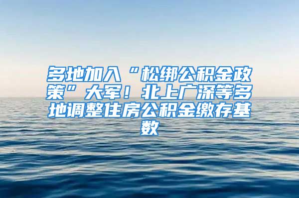 多地加入“松綁公積金政策”大軍！北上廣深等多地調(diào)整住房公積金繳存基數(shù)