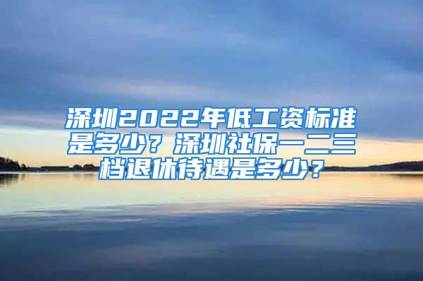 深圳2022年低工資標準是多少？深圳社保一二三檔退休待遇是多少？