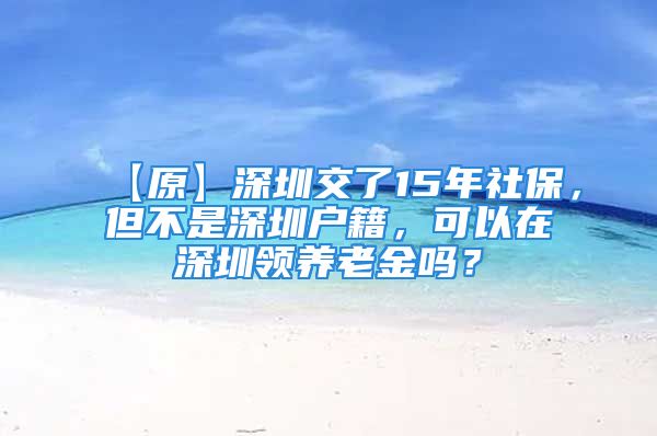 【原】深圳交了15年社保，但不是深圳戶籍，可以在深圳領(lǐng)養(yǎng)老金嗎？