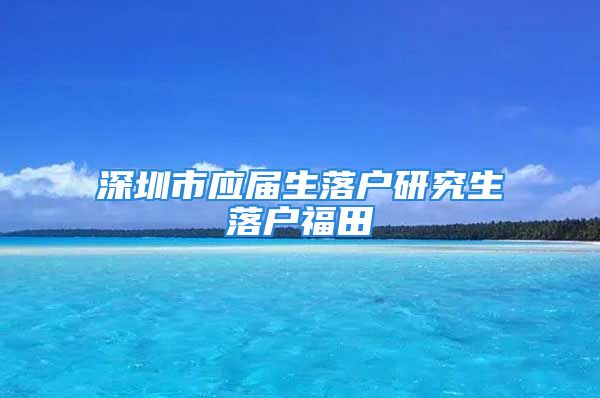 深圳市應屆生落戶研究生落戶福田