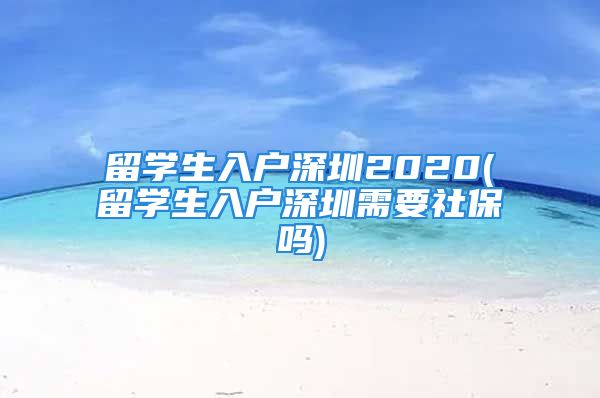 留學生入戶深圳2020(留學生入戶深圳需要社保嗎)