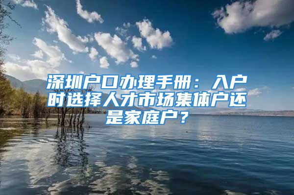 深圳戶口辦理手冊：入戶時選擇人才市場集體戶還是家庭戶？