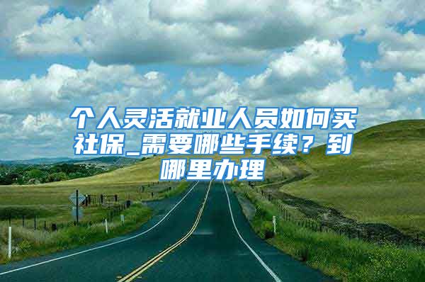 個人靈活就業(yè)人員如何買社保_需要哪些手續(xù)？到哪里辦理