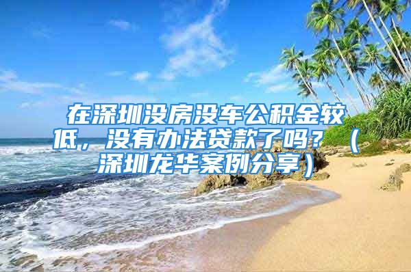 在深圳沒房沒車公積金較低，沒有辦法貸款了嗎？（深圳龍華案例分享）