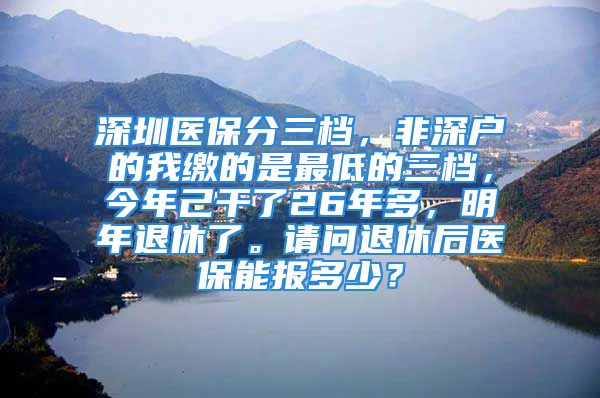 深圳醫(yī)保分三檔，非深戶的我繳的是最低的三檔，今年己干了26年多，明年退休了。請問退休后醫(yī)保能報多少？