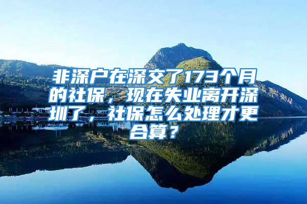 非深戶在深交了173個(gè)月的社保，現(xiàn)在失業(yè)離開深圳了，社保怎么處理才更合算？