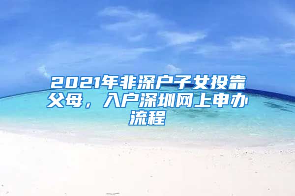 2021年非深戶子女投靠父母，入戶深圳網(wǎng)上申辦流程