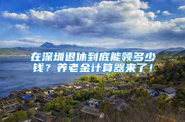 在深圳退休到底能領(lǐng)多少錢？養(yǎng)老金計算器來了！