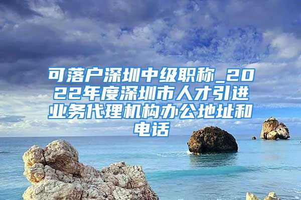 可落戶深圳中級(jí)職稱_2022年度深圳市人才引進(jìn)業(yè)務(wù)代理機(jī)構(gòu)辦公地址和電話