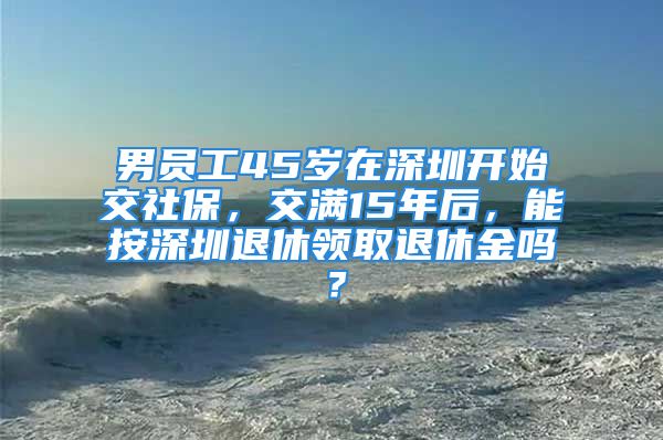 男員工45歲在深圳開始交社保，交滿15年后，能按深圳退休領(lǐng)取退休金嗎？