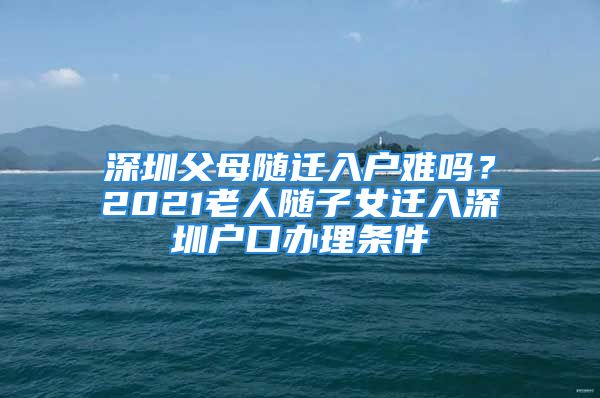 深圳父母隨遷入戶難嗎？2021老人隨子女遷入深圳戶口辦理?xiàng)l件