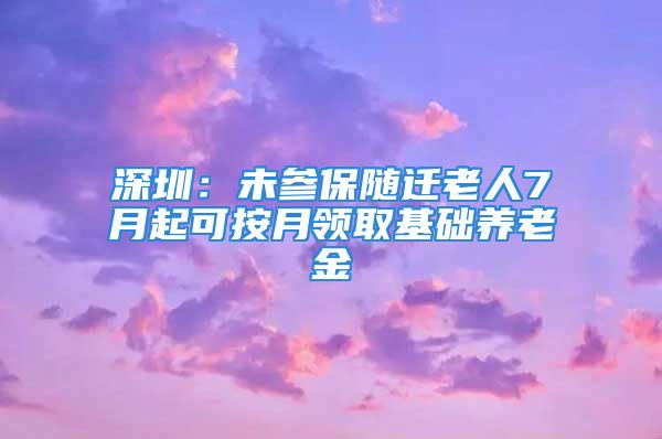 深圳：未參保隨遷老人7月起可按月領(lǐng)取基礎(chǔ)養(yǎng)老金