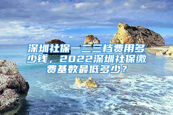 深圳社保一二三檔費用多少錢，2022深圳社保繳費基數最低多少？