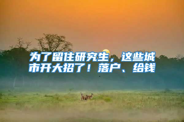 為了留住研究生，這些城市開大招了！落戶、給錢