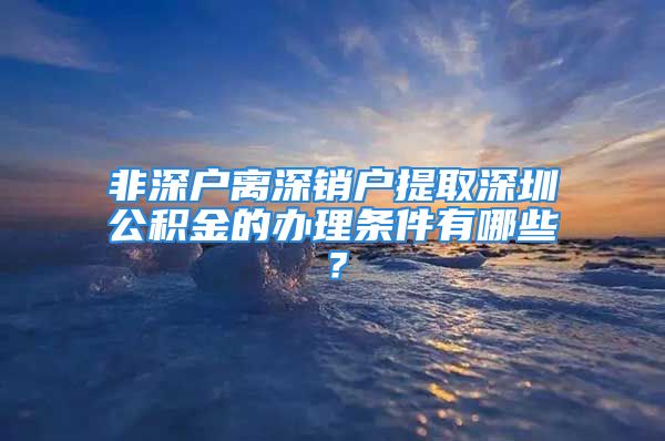 非深戶離深銷戶提取深圳公積金的辦理?xiàng)l件有哪些？