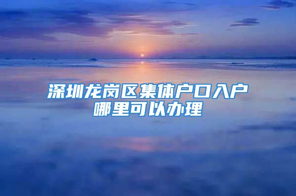 深圳龍崗區(qū)集體戶口入戶哪里可以辦理