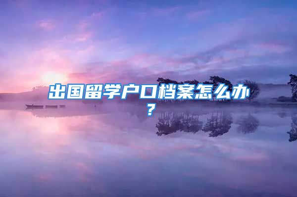 出國留學(xué)戶口檔案怎么辦？